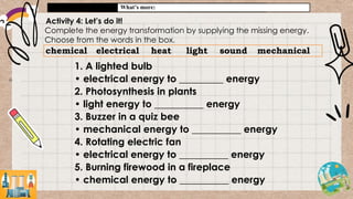 What’s more:
Activity 4: Let’s do it!
Complete the energy transformation by supplying the missing energy.
Choose from the words in the box.
chemical electrical heat light sound mechanical
1. A lighted bulb
• electrical energy to _________ energy
2. Photosynthesis in plants
• light energy to __________ energy
3. Buzzer in a quiz bee
• mechanical energy to __________ energy
4. Rotating electric fan
• electrical energy to __________ energy
5. Burning firewood in a fireplace
• chemical energy to __________ energy
 