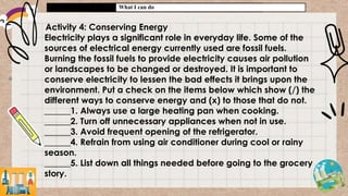 What I can do
Activity 4: Conserving Energy
Electricity plays a significant role in everyday life. Some of the
sources of electrical energy currently used are fossil fuels.
Burning the fossil fuels to provide electricity causes air pollution
or landscapes to be changed or destroyed. It is important to
conserve electricity to lessen the bad effects it brings upon the
environment. Put a check on the items below which show (/) the
different ways to conserve energy and (x) to those that do not.
______1. Always use a large heating pan when cooking.
______2. Turn off unnecessary appliances when not in use.
______3. Avoid frequent opening of the refrigerator.
______4. Refrain from using air conditioner during cool or rainy
season.
______5. List down all things needed before going to the grocery
story.
 