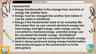 What I have learned
I learned that:
 Energy transformation is the change from one form of
energy into another form.
 Energy must be changed into another form before it
can be useful or beneficial.
 Energy is the fundamental need of our everyday life.
This means that we can convert electrical energy into
heat energy and light energy, solar energy can be
converted to chemical energy, potential energy can
be converted into kinetic energy, Gravitational
potential energy can be converted into kinetic energy.
 Heat is always produced during energy transformation.
Heat produced goes to the environment or to the
atmosphere.
 
