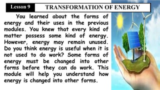 You learned about the forms of
energy and their uses in the previous
modules. You knew that every kind of
matter possess some kind of energy.
However, energy may remain unused.
Do you think energy is useful when it is
not used to do work? Some forms of
energy must be changed into other
forms before they can do work. This
module will help you understand how
energy is changed into other forms.
TRANSFORMATION OF ENERGY
Lesson 9
 