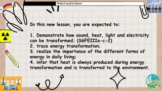 What I need to Know
In this new lesson, you are expected to:
1. Demonstrate how sound, heat, light and electricity
can be transformed; (S6FEIIIa-c-2)
2. trace energy transformation;
3. realize the importance of the different forms of
energy in daily living;
4. infer that heat is always produced during energy
transformation and is transferred to the environment.
 