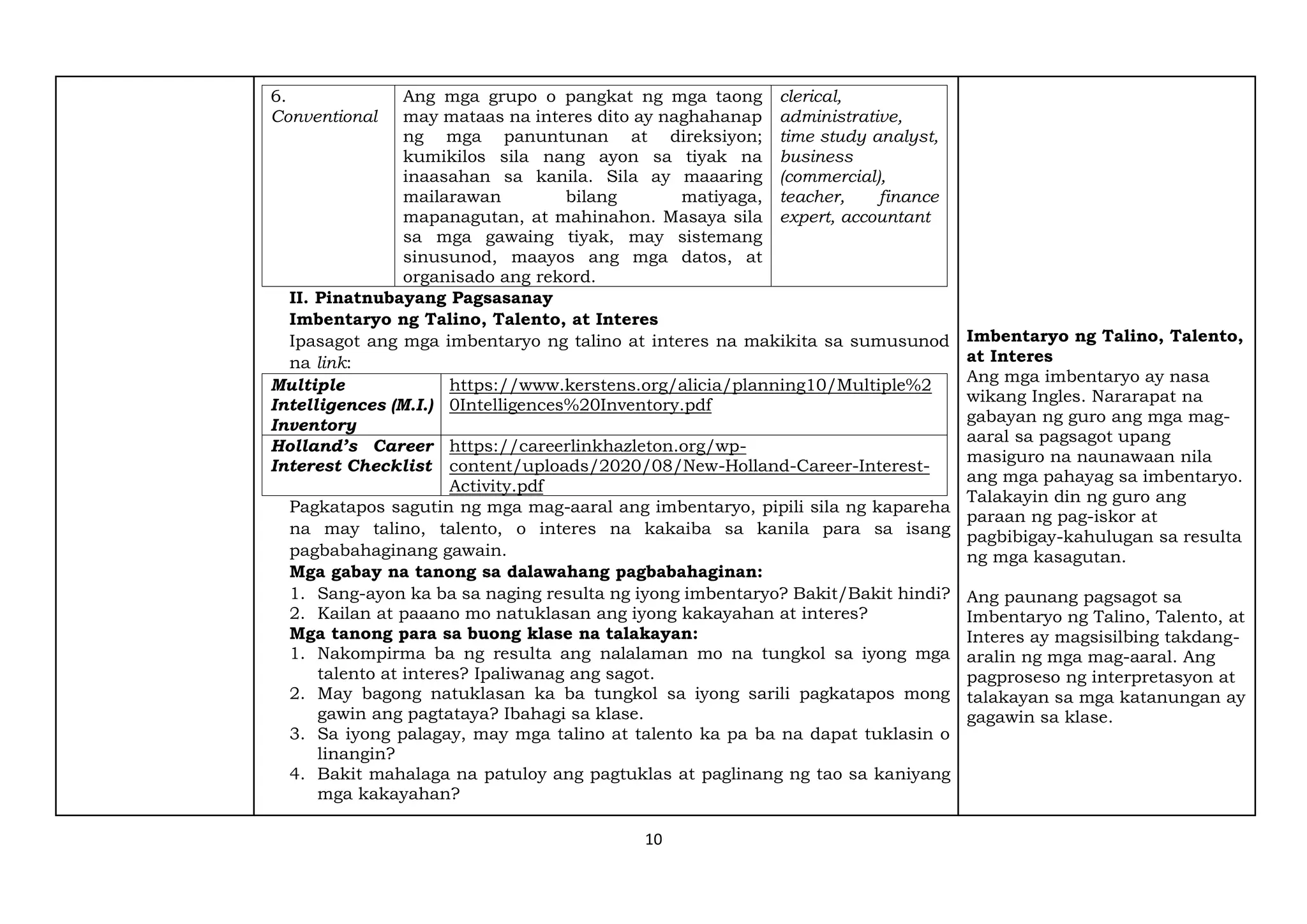 10
6.
Conventional
Ang mga grupo o pangkat ng mga taong
may mataas na interes dito ay naghahanap
ng mga panuntunan at direksiyon;
kumikilos sila nang ayon sa tiyak na
inaasahan sa kanila. Sila ay maaaring
mailarawan bilang matiyaga,
mapanagutan, at mahinahon. Masaya sila
sa mga gawaing tiyak, may sistemang
sinusunod, maayos ang mga datos, at
organisado ang rekord.
clerical,
administrative,
time study analyst,
business
(commercial),
teacher, finance
expert, accountant
II. Pinatnubayang Pagsasanay
Imbentaryo ng Talino, Talento, at Interes
Ipasagot ang mga imbentaryo ng talino at interes na makikita sa sumusunod
na link:
Multiple
Intelligences (M.I.)
Inventory
https://www.kerstens.org/alicia/planning10/Multiple%2
0Intelligences%20Inventory.pdf
Holland’s Career
Interest Checklist
https://careerlinkhazleton.org/wp-
content/uploads/2020/08/New-Holland-Career-Interest-
Activity.pdf
Pagkatapos sagutin ng mga mag-aaral ang imbentaryo, pipili sila ng kapareha
na may talino, talento, o interes na kakaiba sa kanila para sa isang
pagbabahaginang gawain.
Mga gabay na tanong sa dalawahang pagbabahaginan:
1. Sang-ayon ka ba sa naging resulta ng iyong imbentaryo? Bakit/Bakit hindi?
2. Kailan at paaano mo natuklasan ang iyong kakayahan at interes?
Mga tanong para sa buong klase na talakayan:
1. Nakompirma ba ng resulta ang nalalaman mo na tungkol sa iyong mga
talento at interes? Ipaliwanag ang sagot.
2. May bagong natuklasan ka ba tungkol sa iyong sarili pagkatapos mong
gawin ang pagtataya? Ibahagi sa klase.
3. Sa iyong palagay, may mga talino at talento ka pa ba na dapat tuklasin o
linangin?
4. Bakit mahalaga na patuloy ang pagtuklas at paglinang ng tao sa kaniyang
mga kakayahan?
Imbentaryo ng Talino, Talento,
at Interes
Ang mga imbentaryo ay nasa
wikang Ingles. Nararapat na
gabayan ng guro ang mga mag-
aaral sa pagsagot upang
masiguro na naunawaan nila
ang mga pahayag sa imbentaryo.
Talakayin din ng guro ang
paraan ng pag-iskor at
pagbibigay-kahulugan sa resulta
ng mga kasagutan.
Ang paunang pagsagot sa
Imbentaryo ng Talino, Talento, at
Interes ay magsisilbing takdang-
aralin ng mga mag-aaral. Ang
pagproseso ng interpretasyon at
talakayan sa mga katanungan ay
gagawin sa klase.
 
