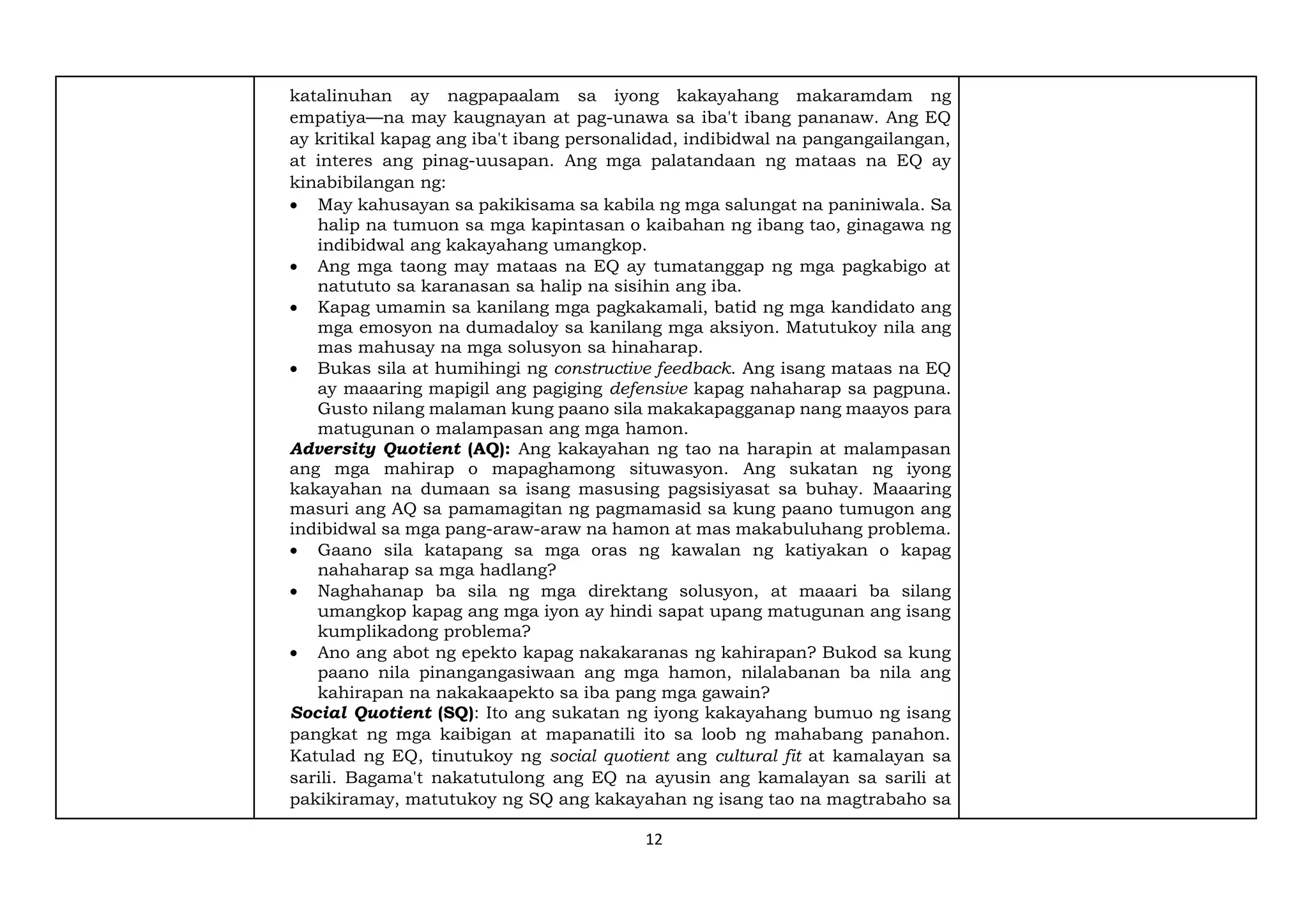 12
katalinuhan ay nagpapaalam sa iyong kakayahang makaramdam ng
empatiya—na may kaugnayan at pag-unawa sa iba't ibang pananaw. Ang EQ
ay kritikal kapag ang iba't ibang personalidad, indibidwal na pangangailangan,
at interes ang pinag-uusapan. Ang mga palatandaan ng mataas na EQ ay
kinabibilangan ng:
• May kahusayan sa pakikisama sa kabila ng mga salungat na paniniwala. Sa
halip na tumuon sa mga kapintasan o kaibahan ng ibang tao, ginagawa ng
indibidwal ang kakayahang umangkop.
• Ang mga taong may mataas na EQ ay tumatanggap ng mga pagkabigo at
natututo sa karanasan sa halip na sisihin ang iba.
• Kapag umamin sa kanilang mga pagkakamali, batid ng mga kandidato ang
mga emosyon na dumadaloy sa kanilang mga aksiyon. Matutukoy nila ang
mas mahusay na mga solusyon sa hinaharap.
• Bukas sila at humihingi ng constructive feedback. Ang isang mataas na EQ
ay maaaring mapigil ang pagiging defensive kapag nahaharap sa pagpuna.
Gusto nilang malaman kung paano sila makakapagganap nang maayos para
matugunan o malampasan ang mga hamon.
Adversity Quotient (AQ): Ang kakayahan ng tao na harapin at malampasan
ang mga mahirap o mapaghamong situwasyon. Ang sukatan ng iyong
kakayahan na dumaan sa isang masusing pagsisiyasat sa buhay. Maaaring
masuri ang AQ sa pamamagitan ng pagmamasid sa kung paano tumugon ang
indibidwal sa mga pang-araw-araw na hamon at mas makabuluhang problema.
• Gaano sila katapang sa mga oras ng kawalan ng katiyakan o kapag
nahaharap sa mga hadlang?
• Naghahanap ba sila ng mga direktang solusyon, at maaari ba silang
umangkop kapag ang mga iyon ay hindi sapat upang matugunan ang isang
kumplikadong problema?
• Ano ang abot ng epekto kapag nakakaranas ng kahirapan? Bukod sa kung
paano nila pinangangasiwaan ang mga hamon, nilalabanan ba nila ang
kahirapan na nakakaapekto sa iba pang mga gawain?
Social Quotient (SQ): Ito ang sukatan ng iyong kakayahang bumuo ng isang
pangkat ng mga kaibigan at mapanatili ito sa loob ng mahabang panahon.
Katulad ng EQ, tinutukoy ng social quotient ang cultural fit at kamalayan sa
sarili. Bagama't nakatutulong ang EQ na ayusin ang kamalayan sa sarili at
pakikiramay, matutukoy ng SQ ang kakayahan ng isang tao na magtrabaho sa
 