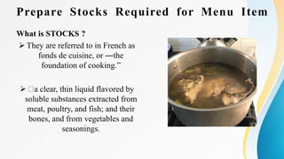 Prepare Stocks Required for Menu Item
What is STOCKS ?
 They are referred to in French as
fonds de cuisine, or ―the
foundation of cooking.”
 a clear, thin liquid flavored by
soluble substances extracted from
meat, poultry, and fish; and their
bones, and from vegetables and
seasonings.
 