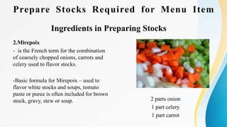 Prepare Stocks Required for Menu Item
Ingredients in Preparing Stocks
2.Mirepoix
- is the French term for the combination
of coarsely chopped onions, carrots and
celery used to flavor stocks.
-Basic formula for Mirepoix – used to
flavor white stocks and soups, tomato
paste or puree is often included for brown
stock, gravy, stew or soup. 2 parts onion
1 part celery
1 part carrot
 