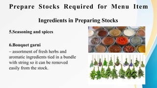 Prepare Stocks Required for Menu Item
Ingredients in Preparing Stocks
5.Seasoning and spices
6.Bouquet garni
– assortment of fresh herbs and
aromatic ingredients tied in a bundle
with string so it can be removed
easily from the stock.
 
