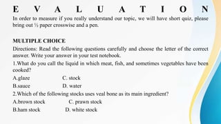 E V A L U A T I O N
In order to measure if you really understand our topic, we will have short quiz, please
bring out ½ paper crosswise and a pen.
MULTIPLE CHOICE
Directions: Read the following questions carefully and choose the letter of the correct
answer. Write your answer in your test notebook.
1.What do you call the liquid in which meat, fish, and sometimes vegetables have been
cooked?
A.glaze C. stock
B.sauce D. water
2.Which of the following stocks uses veal bone as its main ingredient?
A.brown stock C. prawn stock
B.ham stock D. white stock
 