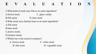 E V A L U A T I O N
3.What kind of stock uses fish as its main ingredient?
A.brown stock C. glace viands
B.fish stock D. ham stock
4.What stock uses chicken bone as its main ingredient?
A.fish stock
B.ham stock
C.prawn stocks
D.chicken stocks
5.Which one is the easiest to prepare?
A. brown stock C. white stock
B. fish stock D. vegetable stock
 