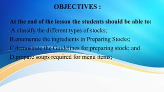 OBJECTIVES :
At the end of the lesson the students should be able to:
A.classify the different types of stocks;
B.enumerate the ingredients in Preparing Stocks;
C.demostrate the Guidelines for preparing stock; and
D.prepare soups required for menu items;
 