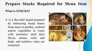 Prepare Stocks Required for Menu Item
What is STOCKS?
 is a flavorful liquid prepared
by simmering meaty bones
from meat or poultry, seafood
and/or vegetables in water
with aromatics until their
flavor, aroma, color and
body, and nutritive value are
extracted.
 
