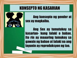 KONSEPTO NG KASARIAN
Ang konsepto ng gender at
sex ay magkaiba.
Ang Sex ay tumutukoy sa
kasarian- kung lalaki o babae.
Ito rin ay maaaring tumukoy sa
gawain ng babae at lalaki na ang
layunin ay reproduksyon ng tao.
 