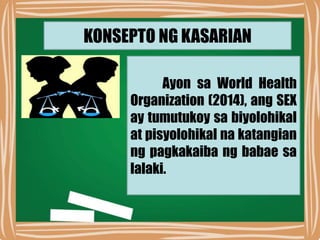 KONSEPTO NG KASARIAN
Ayon sa World Health
Organization (2014), ang SEX
ay tumutukoy sa biyolohikal
at pisyolohikal na katangian
ng pagkakaiba ng babae sa
lalaki.
 