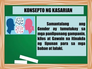 KONSEPTO NG KASARIAN
Samantalang ang
Gender ay tumutukoy sa
mga panlipunang gampanin,
kilos at Gawain na itinakda
ng lipunan para sa mga
babae at lalaki.
 