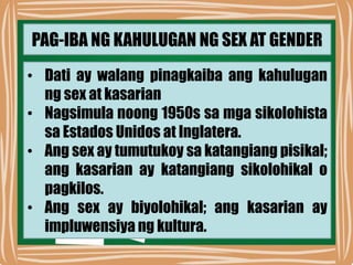 PAG-IBA NG KAHULUGAN NG SEX AT GENDER
• Dati ay walang pinagkaiba ang kahulugan
ng sex at kasarian
• Nagsimula noong 1950s sa mga sikolohista
sa Estados Unidos at Inglatera.
• Ang sex ay tumutukoy sa katangiang pisikal;
ang kasarian ay katangiang sikolohikal o
pagkilos.
• Ang sex ay biyolohikal; ang kasarian ay
impluwensiya ng kultura.
 