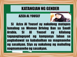 KATANGIAN NG GENDER
AZIZA AL YOUSEF
Si Aziza Al Yousef ay nakulong matapos
lumabag sa Women Driving Ban sa Saudi
Arabia. Si Al Yousef ay kilalang
tagapagtaguyod ng kampanya laban sa
pagbabawal sa kababaihan na magmaneho
ng sasakyan. Siya ay nakulong ng mahuling
nagmamaneho ng sasakyan.
 