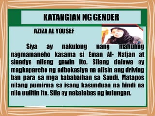 KATANGIAN NG GENDER
AZIZA AL YOUSEF
Siya ay nakulong nang mahuling
nagmamaneho kasama si Eman Al- Nafjan at
sinadya nilang gawin ito. Silang dalawa ay
magkapareho ng adbokasiya na alisin ang driving
ban para sa mga kababaihan sa Saudi. Matapos
nilang pumirma sa isang kasunduan na hindi na
nila uulitin ito. Sila ay nakalabas ng kulungan.
 