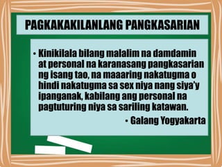 PAGKAKAKILANLANG PANGKASARIAN
• Kinikilala bilang malalim na damdamin
at personal na karanasang pangkasarian
ng isang tao, na maaaring nakatugma o
hindi nakatugma sa sex niya nang siya’y
ipanganak, kabilang ang personal na
pagtuturing niya sa sariling katawan.
• Galang Yogyakarta
 