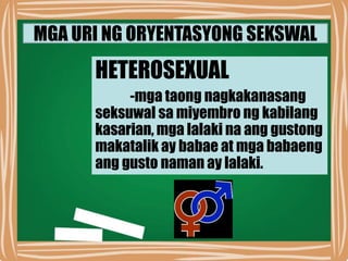 MGA URI NG ORYENTASYONG SEKSWAL
HETEROSEXUAL
-mga taong nagkakanasang
seksuwal sa miyembro ng kabilang
kasarian, mga lalaki na ang gustong
makatalik ay babae at mga babaeng
ang gusto naman ay lalaki.
 