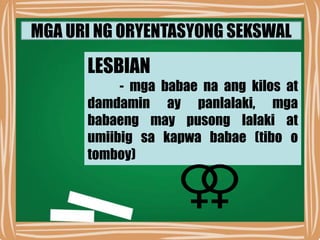 MGA URI NG ORYENTASYONG SEKSWAL
LESBIAN
- mga babae na ang kilos at
damdamin ay panlalaki, mga
babaeng may pusong lalaki at
umiibig sa kapwa babae (tibo o
tomboy)
 