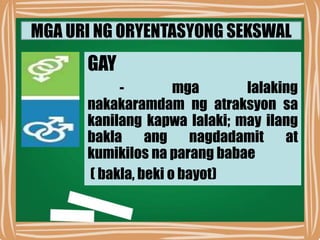 MGA URI NG ORYENTASYONG SEKSWAL
GAY
- mga lalaking
nakakaramdam ng atraksyon sa
kanilang kapwa lalaki; may ilang
bakla ang nagdadamit at
kumikilos na parang babae
( bakla, beki o bayot)
 
