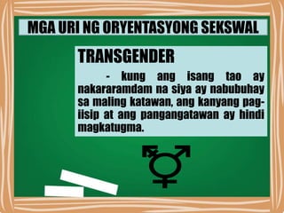 MGA URI NG ORYENTASYONG SEKSWAL
TRANSGENDER
- kung ang isang tao ay
nakararamdam na siya ay nabubuhay
sa maling katawan, ang kanyang pag-
iisip at ang pangangatawan ay hindi
magkatugma.
 