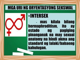 MGA URI NG ORYENTASYONG SEKSWAL
•INTERSEX
- mas kilala bilang
hermaphroditism, ito ay
estado ng pagiging
pinanganak na may sexual
anatomy na hindi akma ang
standard ng lalaki/babaeng
kahulugan.
 