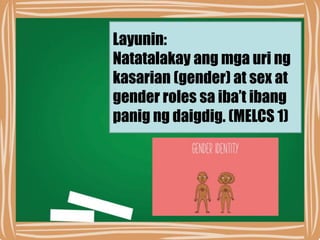 Layunin:
Natatalakay ang mga uri ng
kasarian (gender) at sex at
gender roles sa iba’t ibang
panig ng daigdig. (MELCS 1)
 