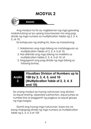 8
MODYUL 2
Ang modyul na ito ay naglalaman ng mga gawaing
makatutulong sa iyo upang maunawaan mo ang pag-
divide ng mga numero sa multiplication tables ng 2, 3, 4,
5, at 10.
Sa katapusan ng araling ito, ikaw ay inaasahang
1. Nalalaman ang mga bilang na matatagpuan sa
multiplication tables of 2, 3, 4, 5 at 10;
2. Nai-didivide ang mga bilang na makikita sa
multiplication tables 2, 3, 4, 5 at 10; at
3. Nagagamit ang pag-divide ng mga bilang sa
totoong buhay.
Aralin
2
Visualizes Division of Numbers up to
100 by 2, 3, 4, 5, and 10
(Multiplication Table of 2, 3, 4, 5
and 10)
Sa unang modyul ay inyong natutunan ang division
sa equal sharing, repeated subtraction, equal jumps sa
number line at paggamit ng pagbuo sa equal groups
ng mga bagay.
Gamit ang inyong mga natutunan, kaya mo na
bang makapag-divide ng mga numero sa multiplication
table ng 2, 3, 4, 5 at 10?
 