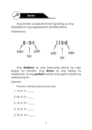9
Ang Division o paghahati-hati ng bilang ay ang
kabaligtaran ng pagpaparami (Multiplication).
Halimbawa:
Ang dividend ay ang kabuuang bilang ng mga
bagay na hahatiin. Ang divisor ay ang bilang na
maghahati, at ang quotient naman ang sagot o resulta ng
operasyong ito.
Gawain:
Panuto: I-divide ang sumusunod.
1. 10 5 = _____
2. 20 2 = _____
3. 18 3 = _____
4. 16 4 = _____
5. 70 10 = _____
 