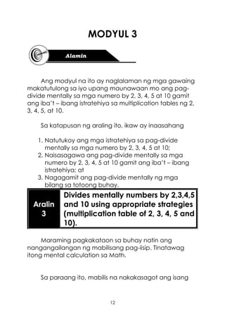 12
MODYUL 3
Ang modyul na ito ay naglalaman ng mga gawaing
makatutulong sa iyo upang maunawaan mo ang pag-
divide mentally sa mga numero by 2, 3, 4, 5 at 10 gamit
ang iba’t – ibang istratehiya sa multiplication tables ng 2,
3, 4, 5, at 10.
Sa katapusan ng araling ito, ikaw ay inaasahang
1. Natutukoy ang mga istratehiya sa pag-divide
mentally sa mga numero by 2, 3, 4, 5 at 10;
2. Naisasagawa ang pag-divide mentally sa mga
numero by 2, 3, 4, 5 at 10 gamit ang iba’t – ibang
istratehiya; at
3. Nagagamit ang pag-divide mentally ng mga
bilang sa totoong buhay.
Aralin
3
Divides mentally numbers by 2,3,4,5
and 10 using appropriate strategies
(multiplication table of 2, 3, 4, 5 and
10).
Maraming pagkakataon sa buhay natin ang
nangangailangan ng mabilisang pag-iisip. Tinatawag
itong mental calculation sa Math.
Sa paraang ito, mabilis na nakakasagot ang isang
 