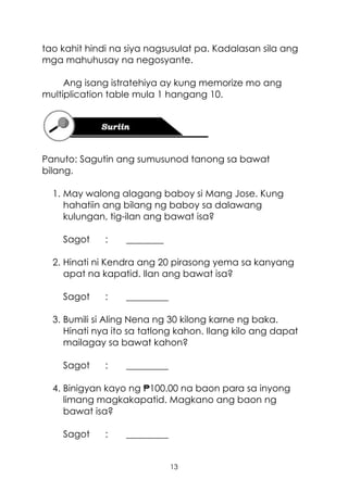 13
tao kahit hindi na siya nagsusulat pa. Kadalasan sila ang
mga mahuhusay na negosyante.
Ang isang istratehiya ay kung memorize mo ang
multiplication table mula 1 hangang 10.
Panuto: Sagutin ang sumusunod tanong sa bawat
bilang.
1. May walong alagang baboy si Mang Jose. Kung
hahatiin ang bilang ng baboy sa dalawang
kulungan, tig-ilan ang bawat isa?
Sagot : ________
2. Hinati ni Kendra ang 20 pirasong yema sa kanyang
apat na kapatid. Ilan ang bawat isa?
Sagot : _________
3. Bumili si Aling Nena ng 30 kilong karne ng baka.
Hinati nya ito sa tatlong kahon. Ilang kilo ang dapat
mailagay sa bawat kahon?
Sagot : _________
4. Binigyan kayo ng ₱100.00 na baon para sa inyong
limang magkakapatid. Magkano ang baon ng
bawat isa?
Sagot : _________
 