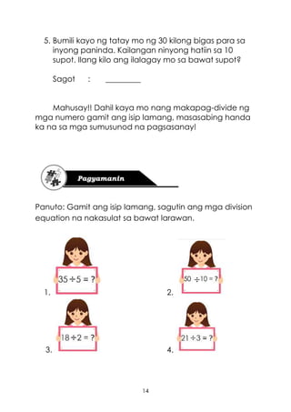14
5. Bumili kayo ng tatay mo ng 30 kilong bigas para sa
inyong paninda. Kailangan ninyong hatiin sa 10
supot. Ilang kilo ang ilalagay mo sa bawat supot?
Sagot : _________
Mahusay!! Dahil kaya mo nang makapag-divide ng
mga numero gamit ang isip lamang, masasabing handa
ka na sa mga sumusunod na pagsasanay!
Panuto: Gamit ang isip lamang, sagutin ang mga division
equation na nakasulat sa bawat larawan.
1. 2.
3. 4.
 