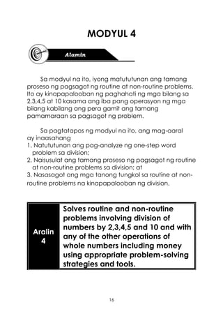 16
MODYUL 4
Sa modyul na ito, iyong matututunan ang tamang
proseso ng pagsagot ng routine at non-routine problems.
Ito ay kinapapalooban ng paghahati ng mga bilang sa
2,3,4,5 at 10 kasama ang iba pang operasyon ng mga
bilang kabilang ang pera gamit ang tamang
pamamaraan sa pagsagot ng problem.
Sa pagtatapos ng modyul na ito, ang mag-aaral
ay inaasahang
1. Natututunan ang pag-analyze ng one-step word
problem sa division;
2. Naisusulat ang tamang proseso ng pagsagot ng routine
at non-routine problems sa division; at
3. Nasasagot ang mga tanong tungkol sa routine at non-
routine problems na kinapapalooban ng division.
Aralin
4
Solves routine and non-routine
problems involving division of
numbers by 2,3,4,5 and 10 and with
any of the other operations of
whole numbers including money
using appropriate problem-solving
strategies and tools.
 