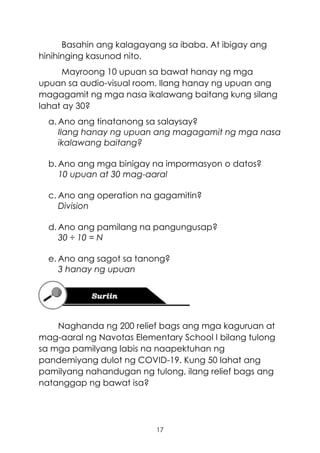17
Basahin ang kalagayang sa ibaba. At ibigay ang
hinihinging kasunod nito.
Mayroong 10 upuan sa bawat hanay ng mga
upuan sa audio-visual room. Ilang hanay ng upuan ang
magagamit ng mga nasa ikalawang baitang kung silang
lahat ay 30?
a. Ano ang tinatanong sa salaysay?
Ilang hanay ng upuan ang magagamit ng mga nasa
ikalawang baitang?
b. Ano ang mga binigay na impormasyon o datos?
10 upuan at 30 mag-aaral
c. Ano ang operation na gagamitin?
Division
d. Ano ang pamilang na pangungusap?
30 ÷ 10 = N
e. Ano ang sagot sa tanong?
3 hanay ng upuan
Naghanda ng 200 relief bags ang mga kaguruan at
mag-aaral ng Navotas Elementary School I bilang tulong
sa mga pamilyang labis na naapektuhan ng
pandemiyang dulot ng COVID-19. Kung 50 lahat ang
pamilyang nahandugan ng tulong, ilang relief bags ang
natanggap ng bawat isa?
 