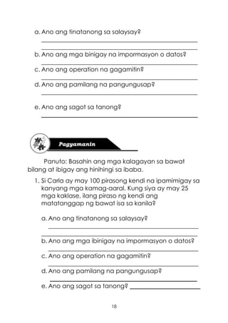 18
a. Ano ang tinatanong sa salaysay?
___________________________________________________
___________________________________________________
b. Ano ang mga binigay na impormasyon o datos?
___________________________________________________
c. Ano ang operation na gagamitin?
___________________________________________________
d. Ano ang pamilang na pangungusap?
___________________________________________________
e. Ano ang sagot sa tanong?
___________________________________________________
Panuto: Basahin ang mga kalagayan sa bawat
bilang at ibigay ang hinihingi sa ibaba.
1. Si Carla ay may 100 pirasong kendi na ipamimigay sa
kanyang mga kamag-aaral. Kung siya ay may 25
mga kaklase, ilang piraso ng kendi ang
matatanggap ng bawat isa sa kanila?
a. Ano ang tinatanong sa salaysay?
_________________________________________________
___________________________________________________
b. Ano ang mga ibinigay na impormasyon o datos?
_________________________________________________
c. Ano ang operation na gagamitin?
_________________________________________________
d. Ano ang pamilang na pangungusap?
________________________________________________
e. Ano ang sagot sa tanong? _______________________
 