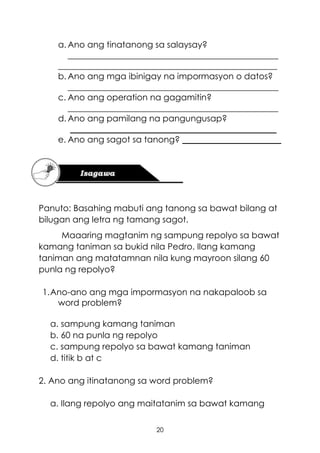 20
a. Ano ang tinatanong sa salaysay?
_________________________________________________
___________________________________________________
b. Ano ang mga ibinigay na impormasyon o datos?
_________________________________________________
c. Ano ang operation na gagamitin?
_________________________________________________
d. Ano ang pamilang na pangungusap?
________________________________________________
e. Ano ang sagot sa tanong? _______________________
Panuto: Basahing mabuti ang tanong sa bawat bilang at
bilugan ang letra ng tamang sagot.
Maaaring magtanim ng sampung repolyo sa bawat
kamang taniman sa bukid nila Pedro. Ilang kamang
taniman ang matatamnan nila kung mayroon silang 60
punla ng repolyo?
1.Ano-ano ang mga impormasyon na nakapaloob sa
word problem?
a. sampung kamang taniman
b. 60 na punla ng repolyo
c. sampung repolyo sa bawat kamang taniman
d. titik b at c
2. Ano ang itinatanong sa word problem?
a. Ilang repolyo ang maitatanim sa bawat kamang
 