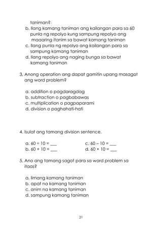 21
taniman?
b. Ilang kamang taniman ang kailangan para sa 60
punla ng repolyo kung sampung repolyo ang
maaaring itanim sa bawat kamang taniman
c. Ilang punla ng repolyo ang kailangan para sa
sampung kamang taniman
d. Ilang repolyo ang naging bunga sa bawat
kamang taniman
3. Anong operation ang dapat gamitin upang masagot
ang word problem?
a. addition o pagdaragdag
b. subtraction o pagbabawas
c. multiplication o pagpaparami
d. division o paghahati-hati
4. Isulat ang tamang division sentence.
a. 60 ÷ 10 = ___ c. 60 – 10 = ___
b. 60 + 10 = ___ d. 60 × 10 = ___
5. Ano ang tamang sagot para sa word problem sa
itaas?
a. limang kamang taniman
b. apat na kamang taniman
c. anim na kamang taniman
d. sampung kamang taniman
 