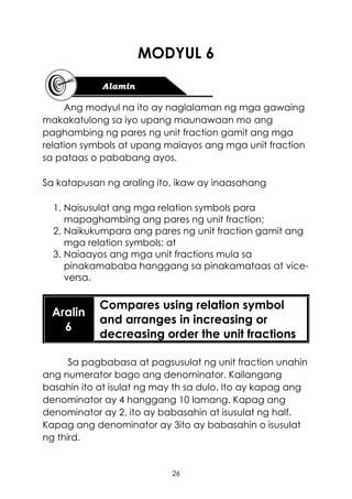 26
MODYUL 6
Ang modyul na ito ay naglalaman ng mga gawaing
makakatulong sa iyo upang maunawaan mo ang
paghambing ng pares ng unit fraction gamit ang mga
relation symbols at upang maiayos ang mga unit fraction
sa pataas o pababang ayos.
Sa katapusan ng araling ito, ikaw ay inaasahang
1. Naisusulat ang mga relation symbols para
mapaghambing ang pares ng unit fraction;
2. Naikukumpara ang pares ng unit fraction gamit ang
mga relation symbols; at
3. Naiaayos ang mga unit fractions mula sa
pinakamababa hanggang sa pinakamataas at vice-
versa.
Aralin
6
Compares using relation symbol
and arranges in increasing or
decreasing order the unit fractions
Sa pagbabasa at pagsusulat ng unit fraction unahin
ang numerator bago ang denominator. Kailangang
basahin ito at isulat ng may th sa dulo. Ito ay kapag ang
denominator ay 4 hanggang 10 lamang. Kapag ang
denominator ay 2, ito ay babasahin at isusulat ng half.
Kapag ang denominator ay 3ito ay babasahin o isusulat
ng third.
 