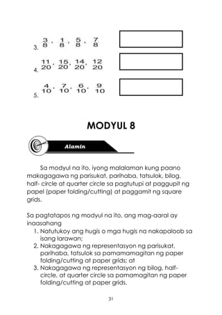31
3.
4.
5.
MODYUL 8
Sa modyul na ito, iyong malalaman kung paano
makagagawa ng parisukat, parihaba, tatsulok, bilog,
half- circle at quarter circle sa pagtutupi at paggupit ng
papel (paper folding/cutting) at paggamit ng square
grids.
Sa pagtatapos ng modyul na ito, ang mag-aaral ay
inaasahang
1. Natutukoy ang hugis o mga hugis na nakapaloob sa
isang larawan;
2. Nakagagawa ng representasyon ng parisukat,
parihaba, tatsulok sa pamamamagitan ng paper
folding/cutting at paper grids; at
3. Nakagagawa ng representasyon ng bilog, half-
circle, at quarter circle sa pamamagitan ng paper
folding/cutting at paper grids.
 