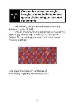 32
Aralin
8
Constructs squares, rectangles,
triangles, circles, half-circles, and
quarter circles using cut-outs and
square grids
Makulay ang ating bansa dahil sa mayamang
kulturang bumabalot dito.
Tingnan ang larawan. Ito ay halimbawa ng disenyo
ng telang gawa ng mga Yakan ng Zamboanga at
Basilan. Sila ay kinikilala sa kanilang katangi-tanging
husay sa paghabi.
Ano ang iyong napansin sa telang ito?
Ano-anong hugis ang nakapaloob dito?
 