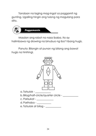 34
Tandaan na laging mag-ingat sa paggamit ng
gunting. Ugaliing hingin ang tulong ng magulang para
dito.
Masdan ang robot na nasa ibaba. Ito ay
halimbawa ng drowing na binubuo ng iba’t ibang hugis.
Panuto: Bilangin at punan ng bilang ang bawat
hugis na hinihingi.
a. Tatsulok - ____________
b. Bilog/half-circle/quarter circle - ____________
c. Parisukat - _____________
d. Parihaba - ___________
e. Tatsulok at bilog - ____________
 