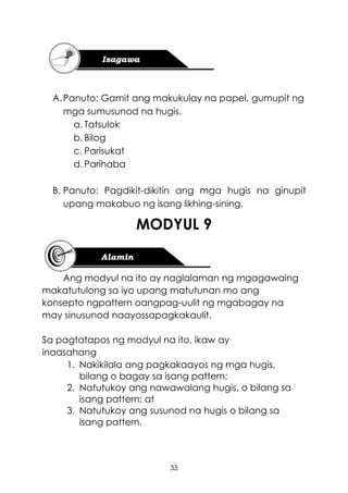 35
A.Panuto: Gamit ang makukulay na papel, gumupit ng
mga sumusunod na hugis.
a. Tatsulok
b. Bilog
c. Parisukat
d. Parihaba
B. Panuto: Pagdikit-dikitin ang mga hugis na ginupit
upang makabuo ng isang likhing-sining.
MODYUL 9
Ang modyul na ito ay naglalaman ng mgagawaing
makatutulong sa iyo upang matutunan mo ang
konsepto ngpattern oangpag-uulit ng mgabagay na
may sinusunod naayossapagkakaulit.
Sa pagtatapos ng modyul na ito, ikaw ay
inaasahang
1. Nakikilala ang pagkakaayos ng mga hugis,
bilang o bagay sa isang pattern;
2. Natutukoy ang nawawalang hugis, o bilang sa
isang pattern; at
3. Natutukoy ang susunod na hugis o bilang sa
isang pattern.
 