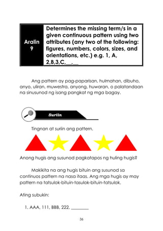 36
Ang pattern ay pag-paparisan, hulmahan, dibuho,
anyo, uliran, muwestra, anyong, huwaran, o palatandaan
na sinusunod ng isang pangkat ng mga bagay.
Tingnan at suriin ang pattern.
Anong hugis ang susunod pagkatapos ng huling hugis?
Makikita na ang hugis bituin ang susunod sa
continuos pattern na nasa itaas. Ang mga hugis ay may
pattern na tatsulok-bituin-tasulok-bituin-tatsulok.
Ating subukin:
1. AAA, 111, BBB, 222, ________
Aralin
9
Determines the missing term/s in a
given continuous pattern using two
attributes (any two of the following:
figures, numbers, colors, sizes, and
orientations, etc.) e.g. 1, A,
2,B,3,C,__,__
 