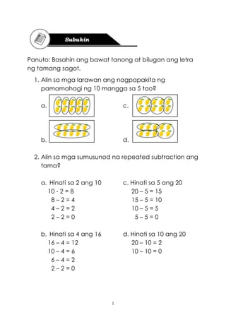 1
Panuto: Basahin ang bawat tanong at bilugan ang letra
ng tamang sagot.
1. Alin sa mga larawan ang nagpapakita ng
pamamahagi ng 10 mangga sa 5 tao?
a. c.
b. d.
2. Alin sa mga sumusunod na repeated subtraction ang
tama?
a. Hinati sa 2 ang 10 c. Hinati sa 5 ang 20
10 - 2 = 8 20 – 5 = 15
8 – 2 = 4 15 – 5 = 10
4 – 2 = 2 10 – 5 = 5
2 – 2 = 0 5 – 5 = 0
b. Hinati sa 4 ang 16 d. Hinati sa 10 ang 20
16 – 4 = 12 20 – 10 = 2
10 – 4 = 6 10 – 10 = 0
6 – 4 = 2
2 – 2 = 0
 