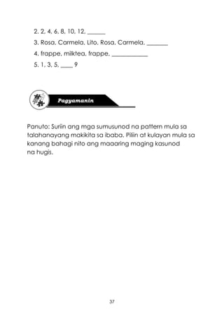 37
2. 2, 4, 6, 8, 10, 12, ______
3. Rosa, Carmela, Lito, Rosa, Carmela, _______
4. frappe, milktea, frappe, ____________
5. 1, 3, 5, ____ 9
Panuto: Suriin ang mga sumusunod na pattern mula sa
talahanayang makikita sa ibaba. Piliin at kulayan mula sa
kanang bahagi nito ang maaaring maging kasunod
na hugis.
 