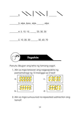 39
________2. _______
________3. ABA, BAA, ABA ______, ABA
________4. 5, 10, 15, _____, 25, 30, 35
________5. 10, 20, 30 ______, 50, 60, 70
Panuto: Bilugan ang letra ng tamang sagot.
1. Alin sa mga larawan ang nagpapakita ng
pamamahagi ng 10 mangga sa 5 tao?
a. c.
b. d.
2. Alin sa mga sumusunod na repeated subtraction ang
tama?
 