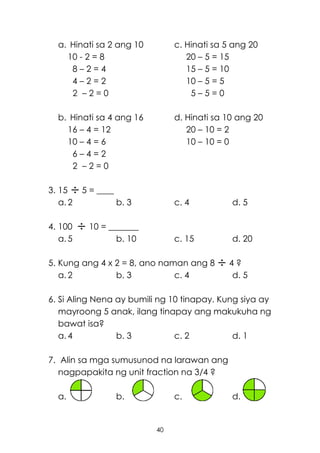 40
a. Hinati sa 2 ang 10 c. Hinati sa 5 ang 20
10 - 2 = 8 20 – 5 = 15
8 – 2 = 4 15 – 5 = 10
4 – 2 = 2 10 – 5 = 5
2 – 2 = 0 5 – 5 = 0
b. Hinati sa 4 ang 16 d. Hinati sa 10 ang 20
16 – 4 = 12 20 – 10 = 2
10 – 4 = 6 10 – 10 = 0
6 – 4 = 2
2 – 2 = 0
3. 15 5 = ____
a. 2 b. 3 c. 4 d. 5
4. 100 10 = _______
a. 5 b. 10 c. 15 d. 20
5. Kung ang 4 x 2 = 8, ano naman ang 8 4 ?
a. 2 b. 3 c. 4 d. 5
6. Si Aling Nena ay bumili ng 10 tinapay. Kung siya ay
mayroong 5 anak, ilang tinapay ang makukuha ng
bawat isa?
a. 4 b. 3 c. 2 d. 1
7. Alin sa mga sumusunod na larawan ang
nagpapakita ng unit fraction na 3/4 ?
a. b. c. d.
 