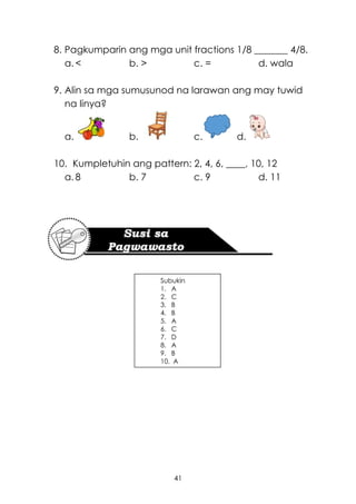 41
8. Pagkumparin ang mga unit fractions 1/8 _______ 4/8.
a. < b. > c. = d. wala
9. Alin sa mga sumusunod na larawan ang may tuwid
na linya?
a. b. c. d.
10. Kumpletuhin ang pattern: 2, 4, 6, ____, 10, 12
a. 8 b. 7 c. 9 d. 11
Subukin
1. A
2. C
3. B
4. B
5. A
6. C
7. D
8. A
9. B
10. A
 