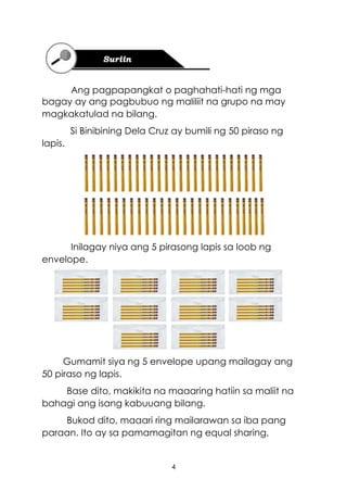 4
Ang pagpapangkat o paghahati-hati ng mga
bagay ay ang pagbubuo ng maliliit na grupo na may
magkakatulad na bilang.
Si Binibining Dela Cruz ay bumili ng 50 piraso ng
lapis.
Inilagay niya ang 5 pirasong lapis sa loob ng
envelope.
Gumamit siya ng 5 envelope upang mailagay ang
50 piraso ng lapis.
Base dito, makikita na maaaring hatiin sa maliit na
bahagi ang isang kabuuang bilang.
Bukod dito, maaari ring mailarawan sa iba pang
paraan. Ito ay sa pamamagitan ng equal sharing,
 