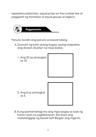 5
repeated subtraction, equal jumps on the number line at
paggamit ng formation of equal groups of objects.
Panuto: Sundin ang panuto sa bawat bilang.
A.Gumuhit ng kahit anong bagay upang maipakita
ang division situation na nasa ibaba.
1. Ang 20 ay pinangkat
sa 10.
2. Ang 8 ay pinangkat
sa 4.
B. Kung ipamamahagi mo ang mga bagay sa loob ng
kahon ayon sa paglalarawan, ilan kaya ang
matatanggap ng bawat isa? Bilugan ang mga ito.
 